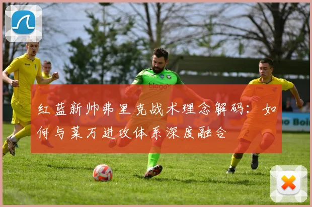 红蓝新帅弗里克战术理念解码：如何与莱万进攻体系深度融合
