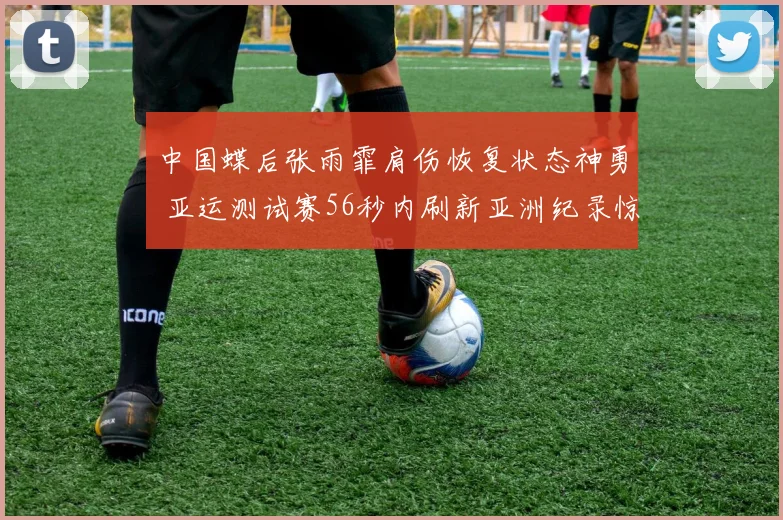 中国蝶后张雨霏肩伤恢复状态神勇 亚运测试赛56秒内刷新亚洲纪录惊艳全场