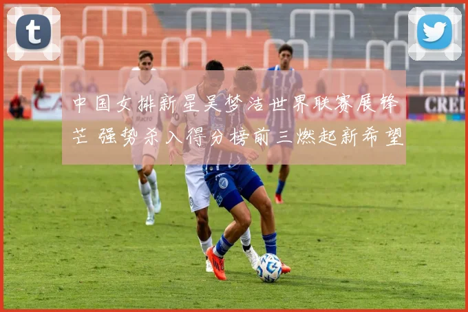 中国女排新星吴梦洁世界联赛展锋芒 强势杀入得分榜前三燃起新希望