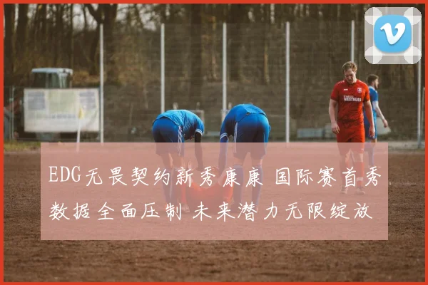 EDG无畏契约新秀康康 国际赛首秀数据全面压制 未来潜力无限绽放