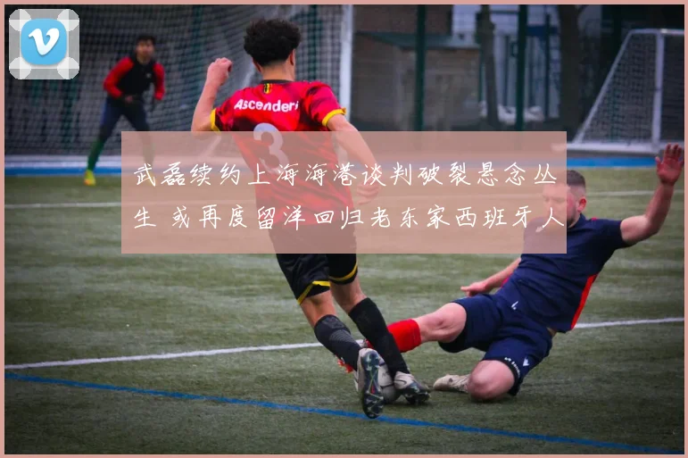 武磊续约上海海港谈判破裂悬念丛生 或再度留洋回归老东家西班牙人