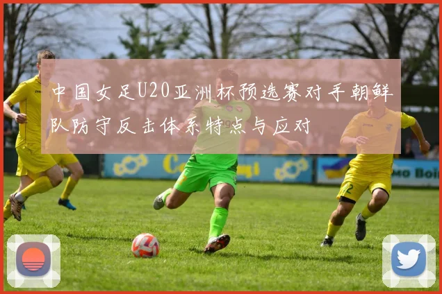 中国女足U20亚洲杯预选赛对手朝鲜队防守反击体系特点与应对