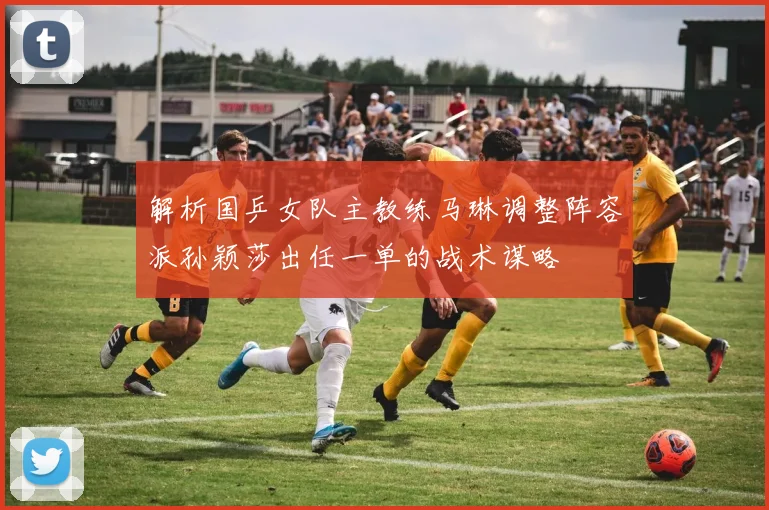 解析国乒女队主教练马琳调整阵容派孙颖莎出任一单的战术谋略