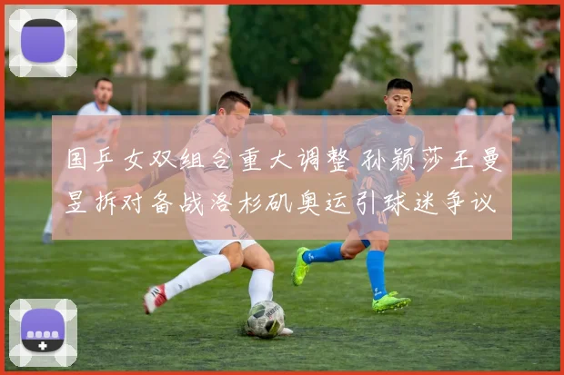 国乒女双组合重大调整 孙颖莎王曼昱拆对备战洛杉矶奥运引球迷争议