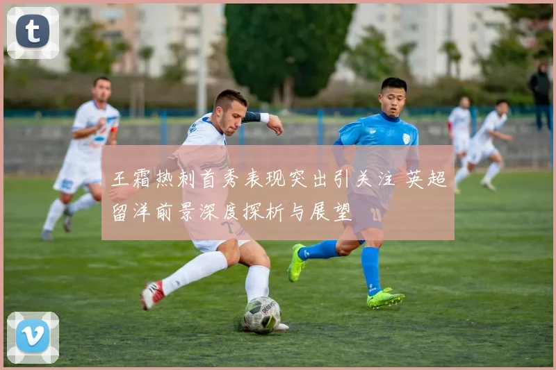 王霜热刺首秀表现突出引关注 英超留洋前景深度探析与展望