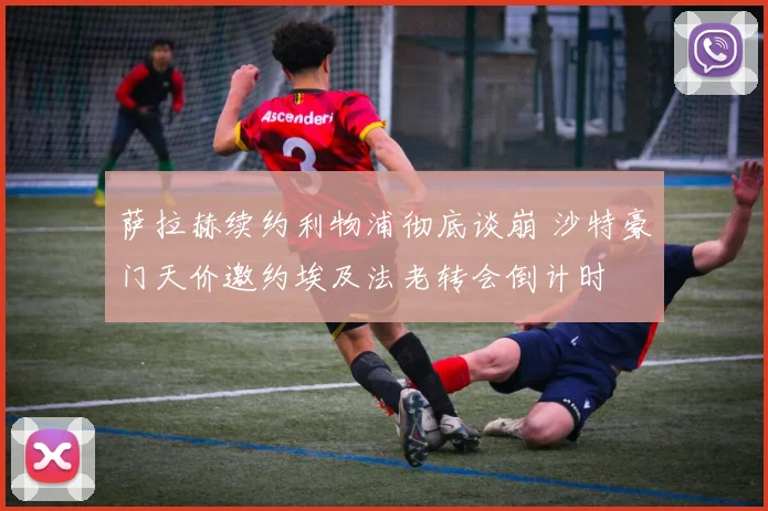 萨拉赫续约利物浦彻底谈崩 沙特豪门天价邀约埃及法老转会倒计时