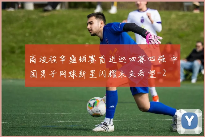 商竣程华盛顿赛首进巡回赛四强 中国男子网球新星闪耀未来希望