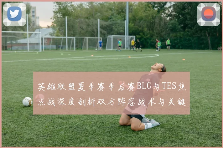 英雄联盟夏季赛季后赛BLG与TES焦点战深度剖析双方阵容战术与关键选手状态