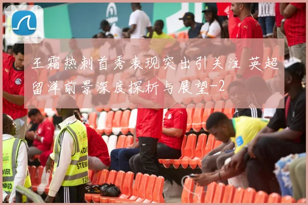 王霜热刺首秀表现突出引关注 英超留洋前景深度探析与展望