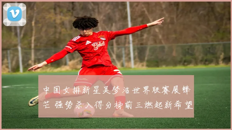 中国女排新星吴梦洁世界联赛展锋芒 强势杀入得分榜前三燃起新希望