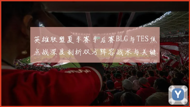 英雄联盟夏季赛季后赛BLG与TES焦点战深度剖析双方阵容战术与关键选手状态