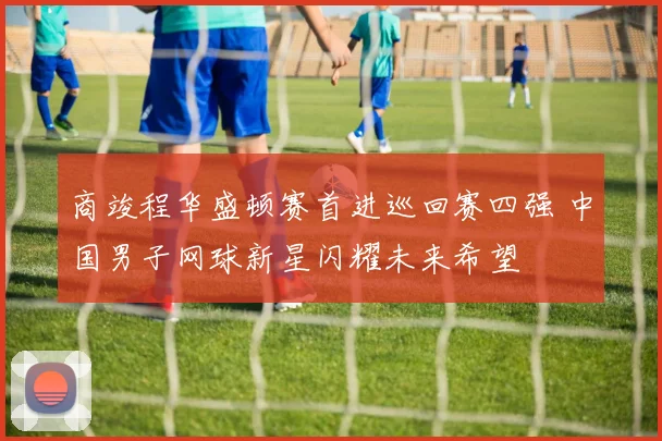 商竣程华盛顿赛首进巡回赛四强 中国男子网球新星闪耀未来希望