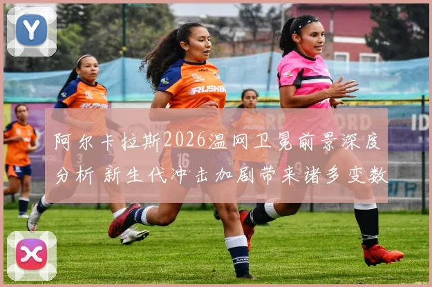阿尔卡拉斯2026温网卫冕前景深度分析 新生代冲击加剧带来诸多变数