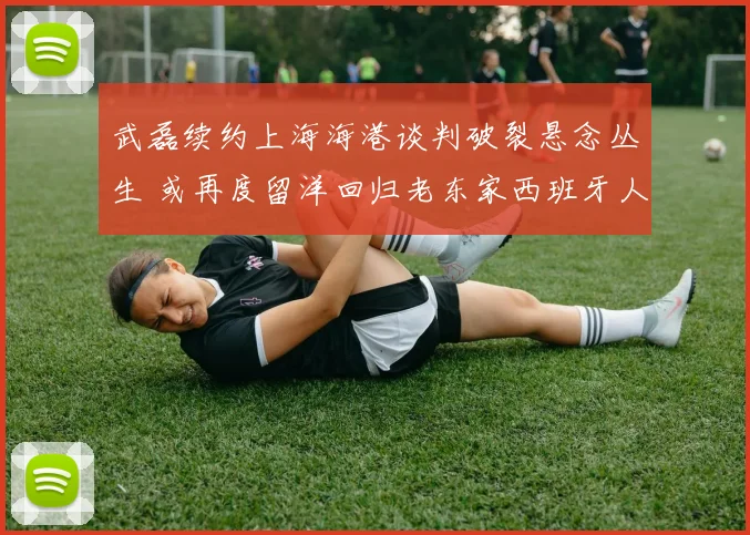 武磊续约上海海港谈判破裂悬念丛生 或再度留洋回归老东家西班牙人