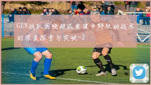 GEN战队围绕超威重建中野联动战术的深度探索与突破