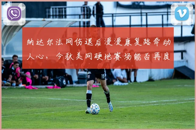纳达尔法网伤退后漫漫康复路牵动人心，今秋美网硬地赛场能否再度挥拍