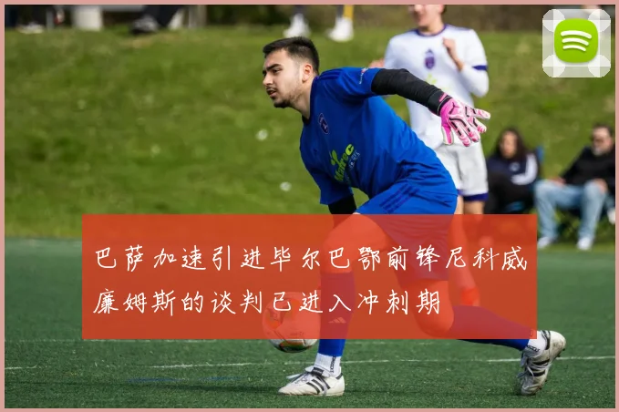 巴萨加速引进毕尔巴鄂前锋尼科威廉姆斯的谈判已进入冲刺期