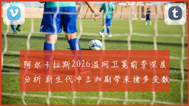 阿尔卡拉斯2026温网卫冕前景深度分析 新生代冲击加剧带来诸多变数