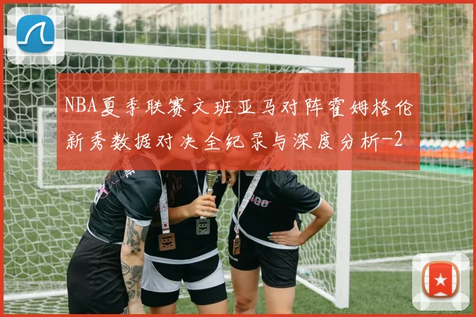 NBA夏季联赛文班亚马对阵霍姆格伦新秀数据对决全纪录与深度分析
