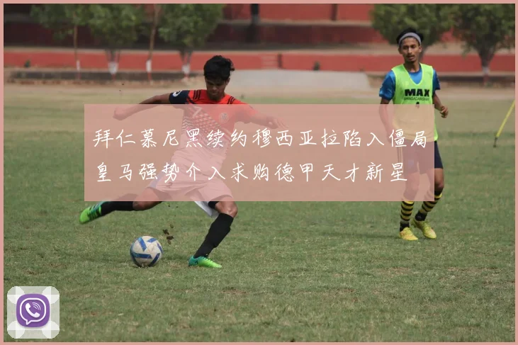 拜仁慕尼黑续约穆西亚拉陷入僵局皇马强势介入求购德甲天才新星
