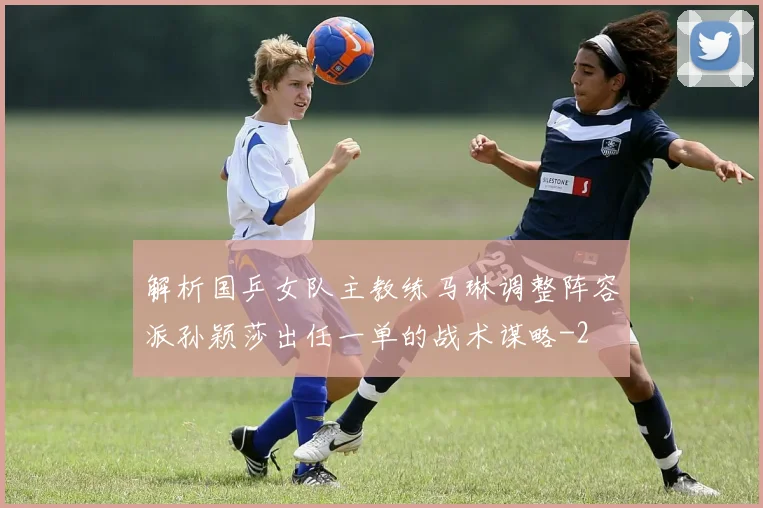 解析国乒女队主教练马琳调整阵容派孙颖莎出任一单的战术谋略