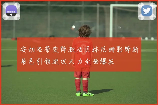 安切洛蒂变阵激活贝林厄姆影锋新角色引领进攻火力全面爆发