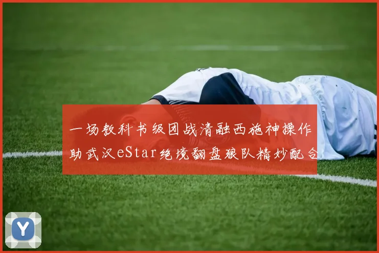 一场教科书级团战清融西施神操作助武汉eStar绝境翻盘狼队精妙配合全解析