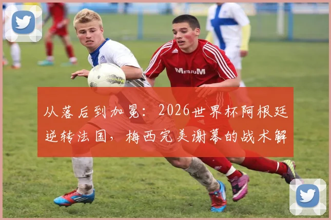 从落后到加冕：2026世界杯阿根廷逆转法国，梅西完美谢幕的战术解码