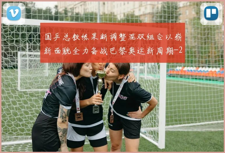 国乒总教练果断调整混双组合以崭新面貌全力备战巴黎奥运新周期