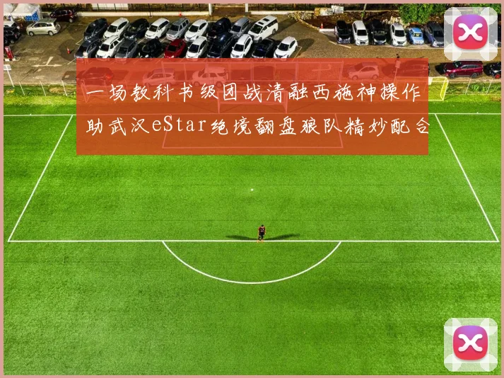 一场教科书级团战清融西施神操作助武汉eStar绝境翻盘狼队精妙配合全解析