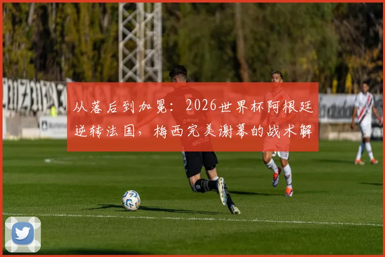 从落后到加冕：2026世界杯阿根廷逆转法国，梅西完美谢幕的战术解码