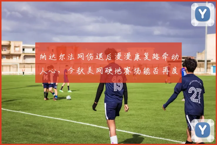 纳达尔法网伤退后漫漫康复路牵动人心，今秋美网硬地赛场能否再度挥拍
