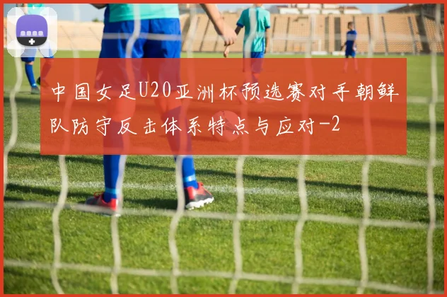中国女足U20亚洲杯预选赛对手朝鲜队防守反击体系特点与应对