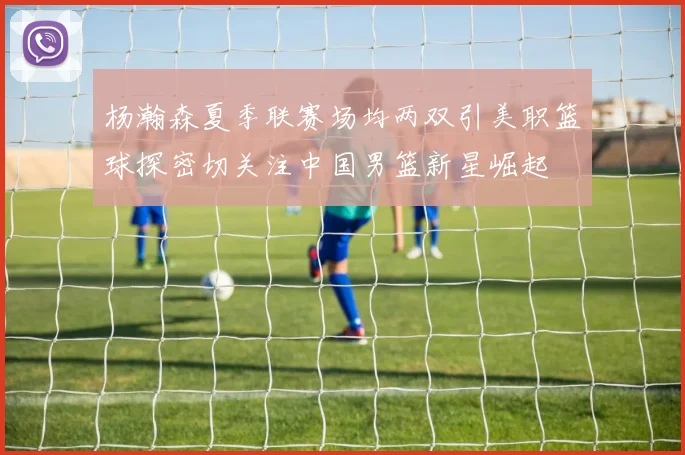 杨瀚森夏季联赛场均两双引美职篮球探密切关注中国男篮新星崛起