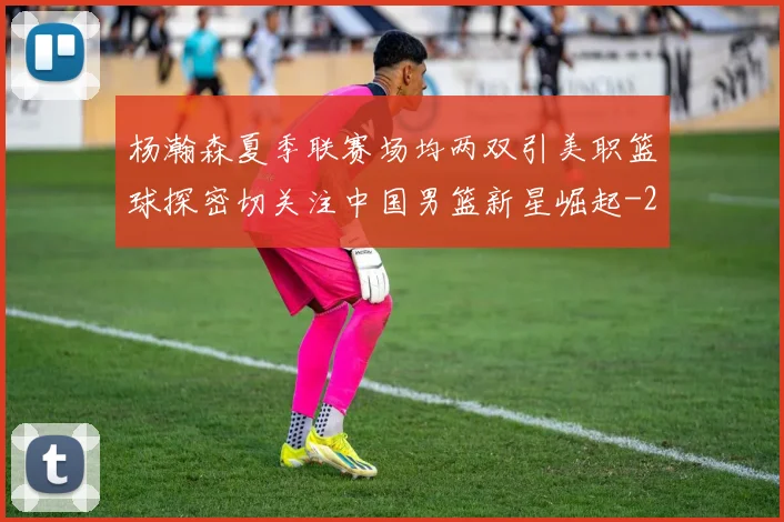 杨瀚森夏季联赛场均两双引美职篮球探密切关注中国男篮新星崛起