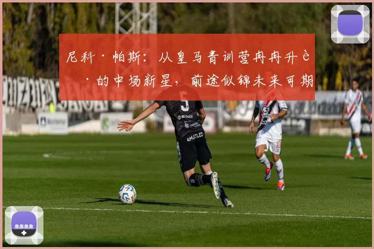 尼科·帕斯：从皇马青训营冉冉升起的中场新星，前途似锦未来可期