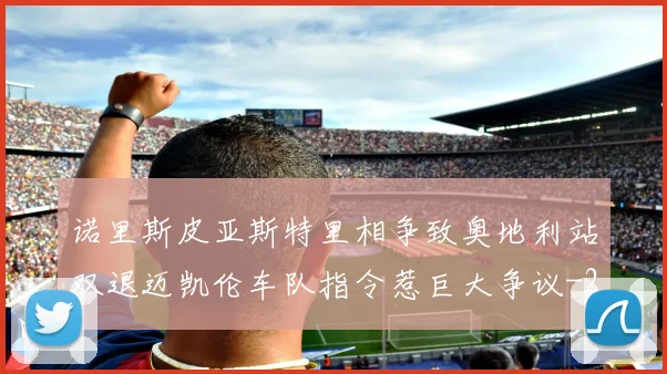 诺里斯皮亚斯特里相争致奥地利站双退迈凯伦车队指令惹巨大争议